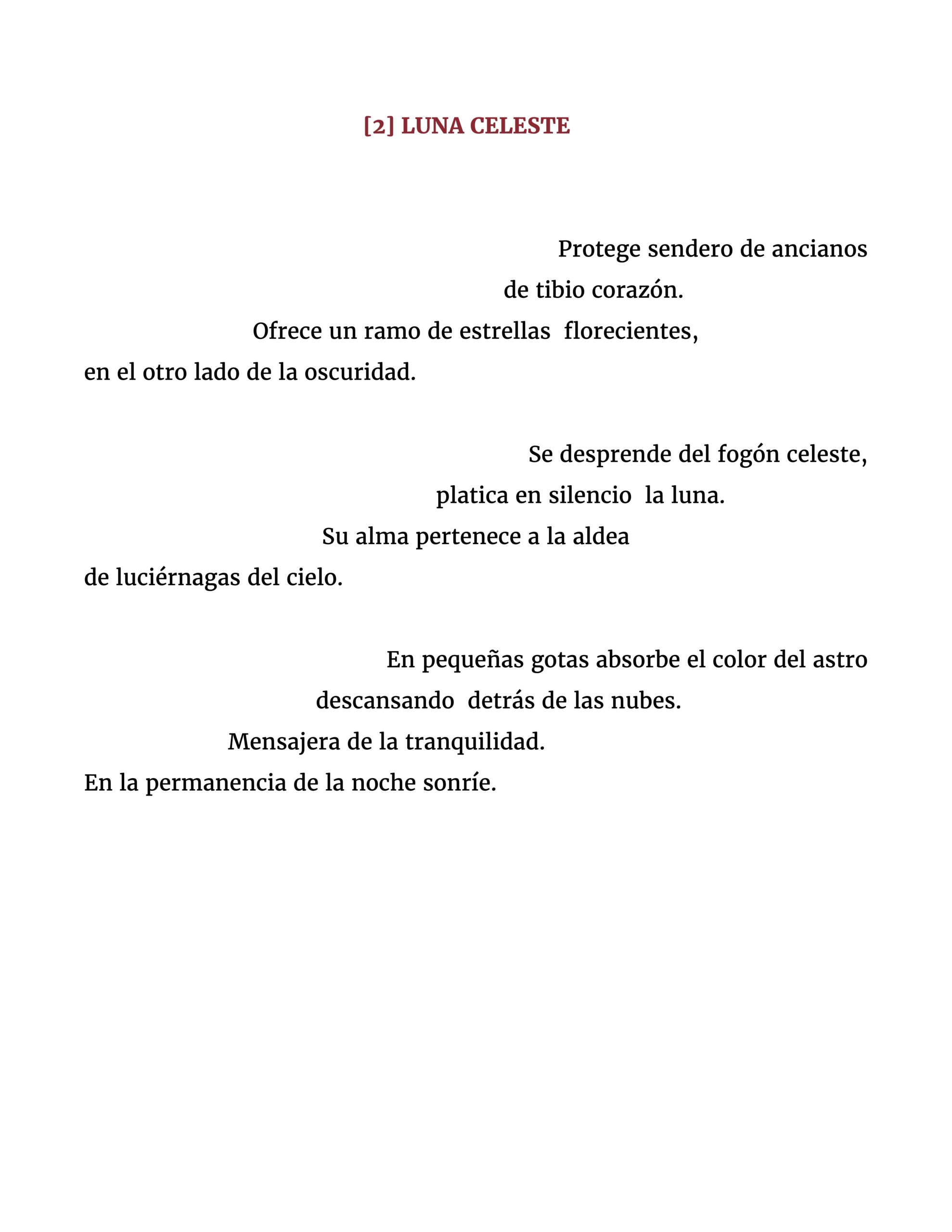 Protege sendero de ancianos de tibio corazón. Ofrece un ramo de estrellas florecientes, en el otro lado de la oscuridad. Se desprende del fogón celeste, platica en silencio la luna. Su alma pertenece a la aldea de luciérnagas del cielo. En pequeñas gotas absorbe el color del astro descansando detrás de las nubes. Mensajera de la tranquilidad. En la permanencia de la noche sonríe.