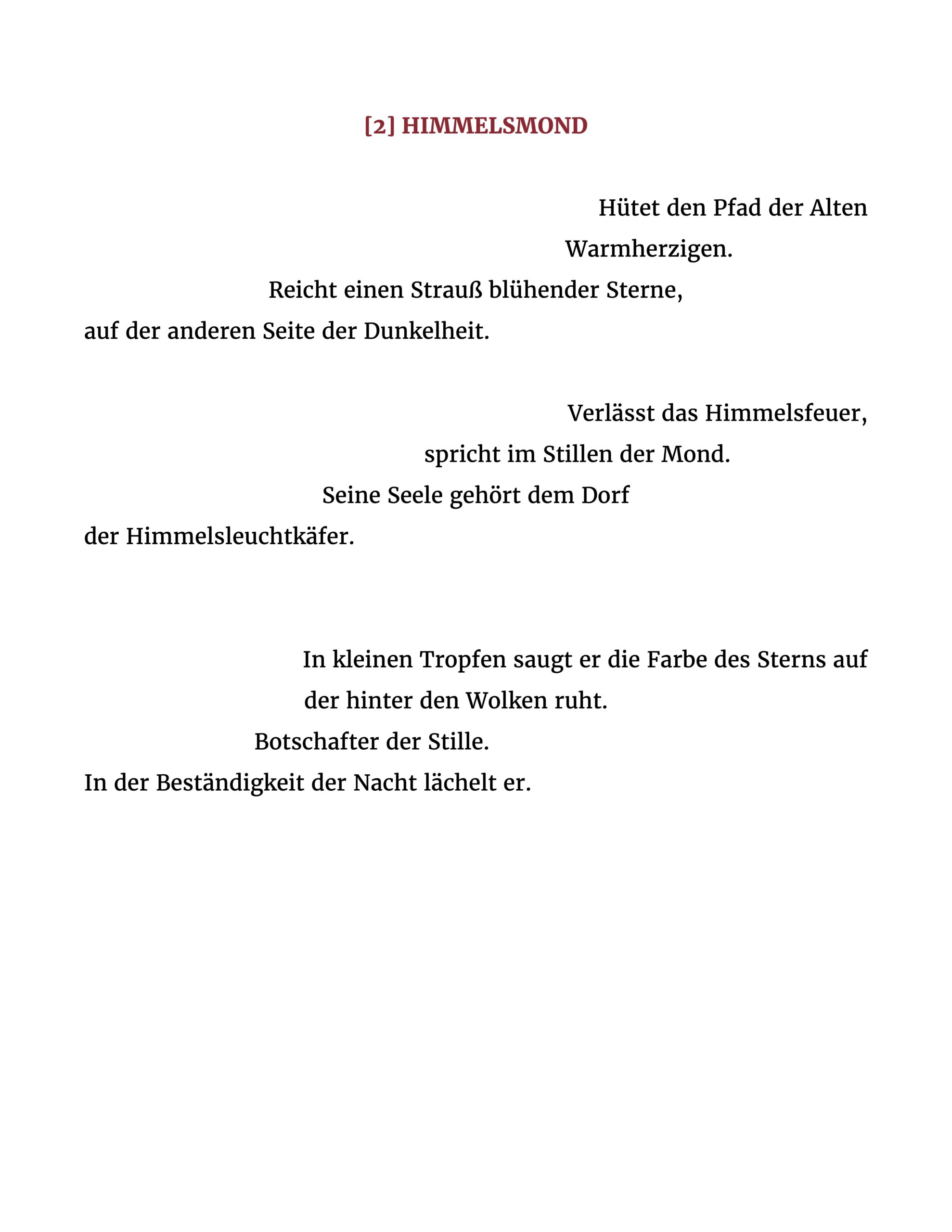 Hütet den Pfad der Alten Warmherzigen. Reicht einen Strauß blühender Sterne, auf der anderen Seite der Dunkelheit. Verlässt das Himmelsfeuer, spricht im Stillen der Mond. Seine Seele gehört dem Dorf der Himmelsleuchtkäfer. In kleinen Tropfen saugt er die Farbe des Sterns auf der hinter den Wolken ruht. Botschafter der Stille. In der Beständigkeit der Nacht lächelt er.