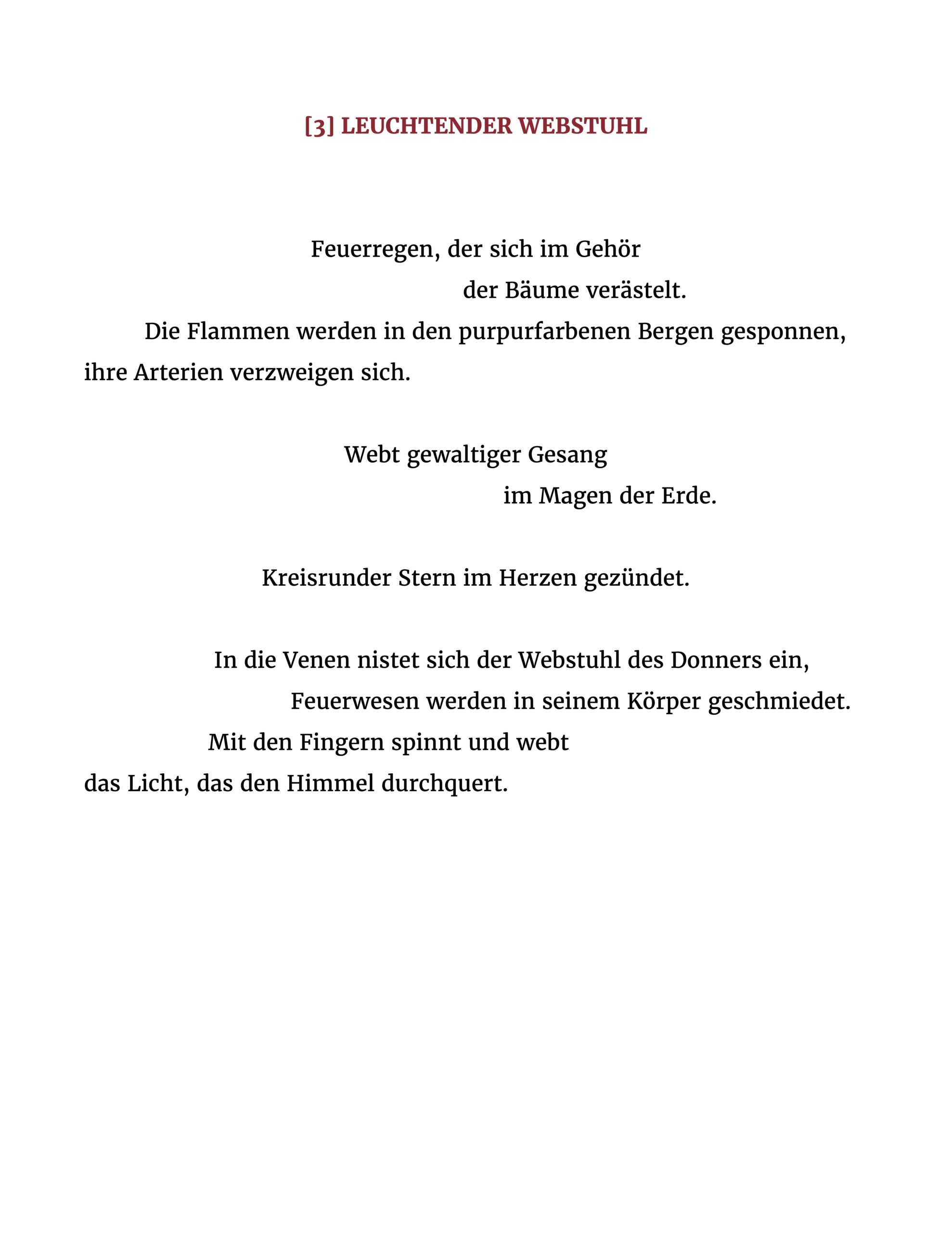 Feuerregen, der sich im Gehör der Bäume verästelt. Die Flammen werden in den purpurfarbenen Bergen gesponnen, ihre Arterien verzweigen sich. Webt gewaltiger Gesang im Magen der Erde. Kreisrunder Stern im Herzen gezündet. In die Venen nistet sich der Webstuhl des Donners ein, Feuerwesen werden in seinem Körper geschmiedet. Mit den Fingern spinnt und webt das Licht, das den Himmel durchquert.